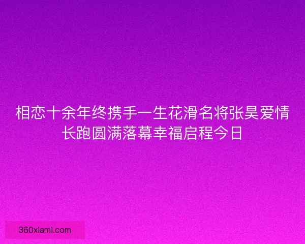 相恋十余年终携手一生花滑名将张昊爱情长跑圆满落幕幸福启程今日